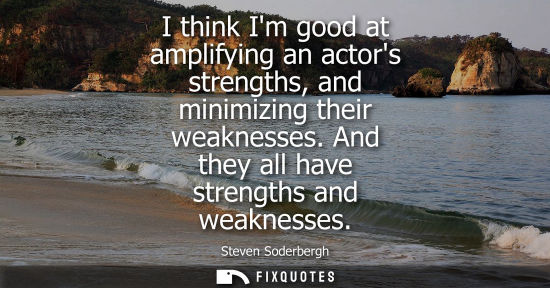 Small: I think Im good at amplifying an actors strengths, and minimizing their weaknesses. And they all have s