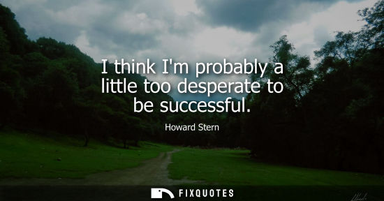 Small: I think Im probably a little too desperate to be successful