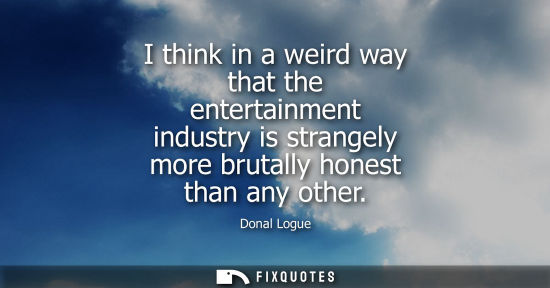 Small: I think in a weird way that the entertainment industry is strangely more brutally honest than any other