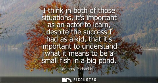 Small: I think in both of those situations, its important as an actor to learn, despite the success I had as a kid, t