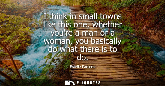 Small: I think in small towns like this one, whether youre a man or a woman, you basically do what there is to