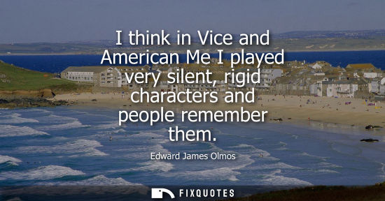 Small: Edward James Olmos - I think in Vice and American Me I played very silent, rigid characters and people remembe