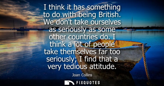 Small: I think it has something to do with being British. We dont take ourselves as seriously as some other co
