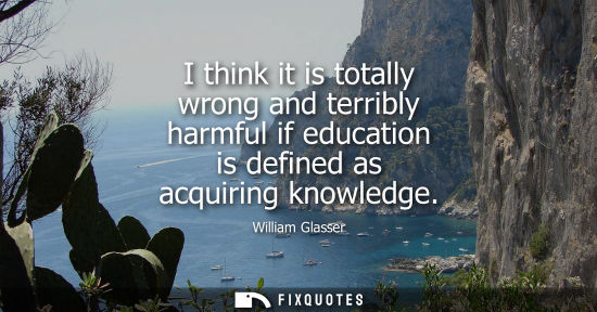 Small: I think it is totally wrong and terribly harmful if education is defined as acquiring knowledge