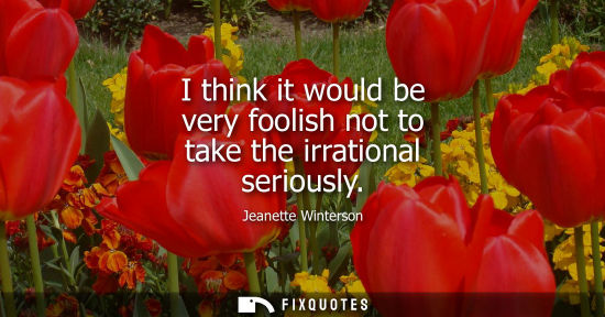 Small: I think it would be very foolish not to take the irrational seriously