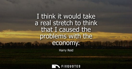 Small: I think it would take a real stretch to think that I caused the problems with the economy