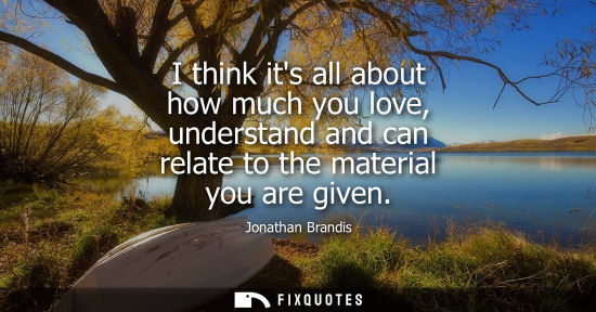 Small: I think its all about how much you love, understand and can relate to the material you are given