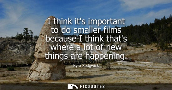 Small: I think its important to do smaller films because I think thats where a lot of new things are happening