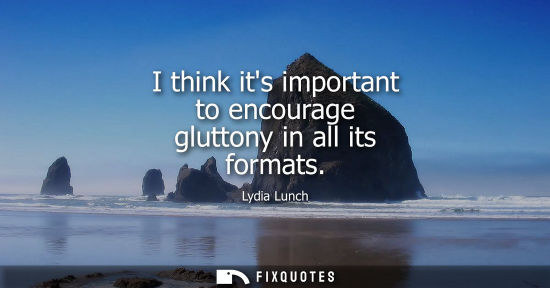 Small: I think its important to encourage gluttony in all its formats