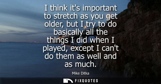 Small: I think its important to stretch as you get older, but I try to do basically all the things I did when I playe