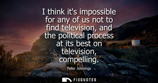 Small: I think its impossible for any of us not to find television, and the political process at its best on t