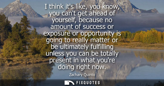 Small: I think its like, you know, you cant get ahead of yourself, because no amount of success or exposure or