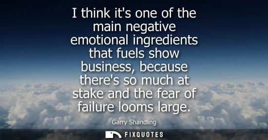 Small: I think its one of the main negative emotional ingredients that fuels show business, because theres so much at