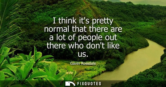 Small: I think its pretty normal that there are a lot of people out there who dont like us