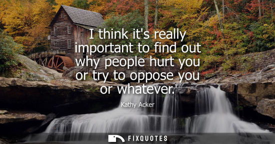 Small: I think its really important to find out why people hurt you or try to oppose you or whatever
