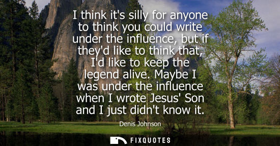 Small: I think its silly for anyone to think you could write under the influence, but if theyd like to think t