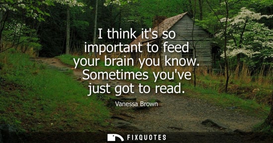 Small: I think its so important to feed your brain you know. Sometimes youve just got to read