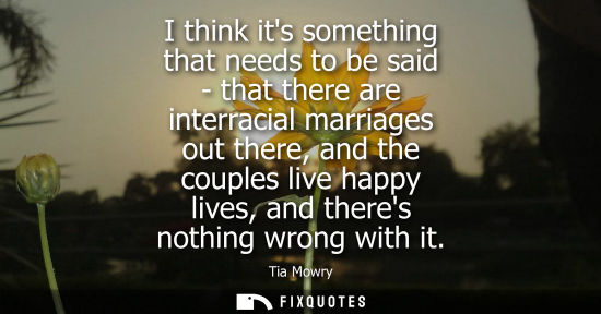 Small: I think its something that needs to be said - that there are interracial marriages out there, and the c