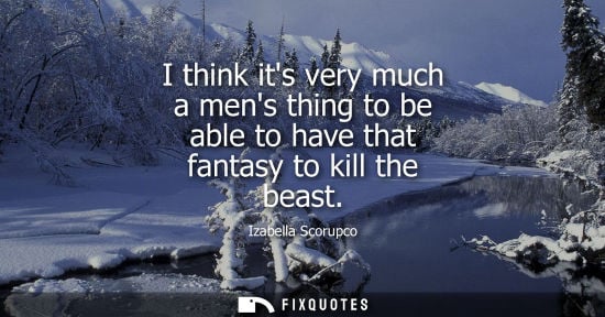 Small: I think its very much a mens thing to be able to have that fantasy to kill the beast