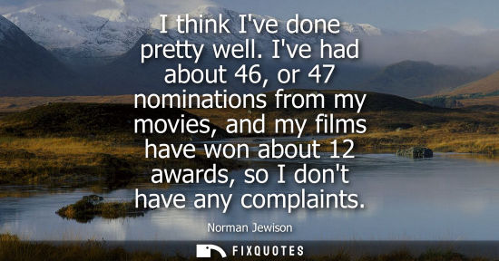 Small: I think Ive done pretty well. Ive had about 46, or 47 nominations from my movies, and my films have won