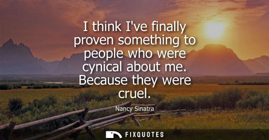 Small: I think Ive finally proven something to people who were cynical about me. Because they were cruel