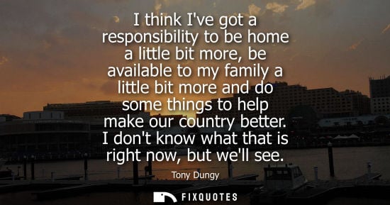 Small: I think Ive got a responsibility to be home a little bit more, be available to my family a little bit more and