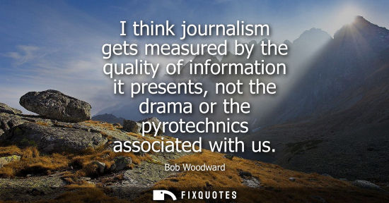 Small: I think journalism gets measured by the quality of information it presents, not the drama or the pyrote