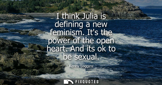 Small: I think Julia is defining a new feminism. Its the power of the open heart. And its ok to be sexual