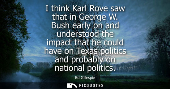 Small: I think Karl Rove saw that in George W. Bush early on and understood the impact that he could have on T