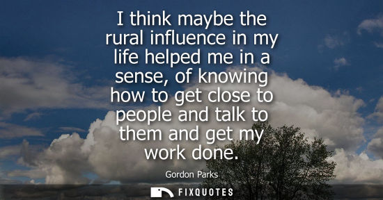 Small: I think maybe the rural influence in my life helped me in a sense, of knowing how to get close to peopl