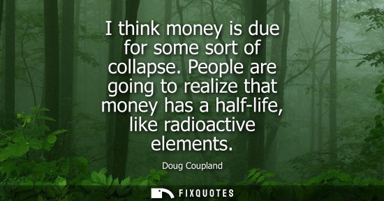 Small: I think money is due for some sort of collapse. People are going to realize that money has a half-life, like r
