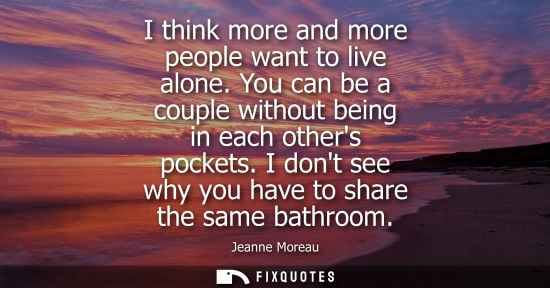 Small: I think more and more people want to live alone. You can be a couple without being in each others pocke