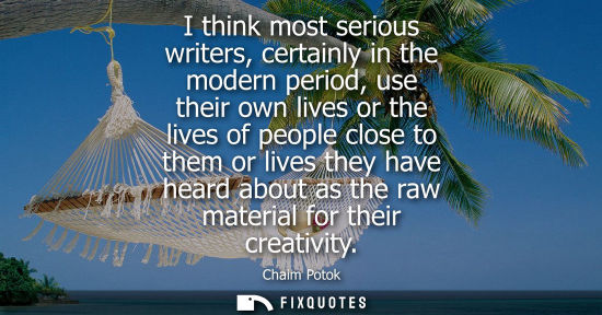 Small: I think most serious writers, certainly in the modern period, use their own lives or the lives of peopl