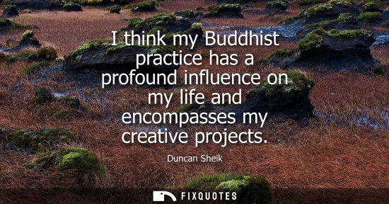 Small: I think my Buddhist practice has a profound influence on my life and encompasses my creative projects