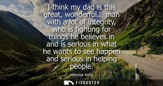 Small: I think my dad is this great, wonderful... man with a lot of integrity, who is fighting for things he b