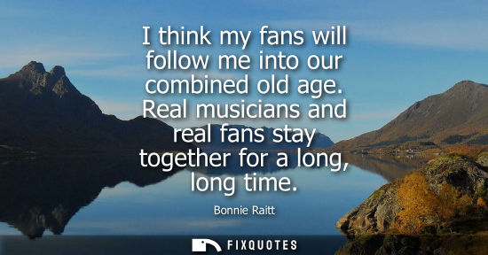 Small: I think my fans will follow me into our combined old age. Real musicians and real fans stay together fo