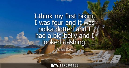 Small: I think my first bikini, I was four and it was polka dotted and I had a big belly and I looked dashing