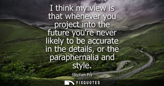 Small: I think my view is that whenever you project into the future youre never likely to be accurate in the details,