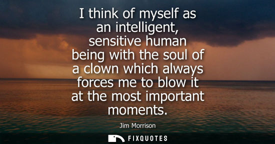 Small: I think of myself as an intelligent, sensitive human being with the soul of a clown which always forces