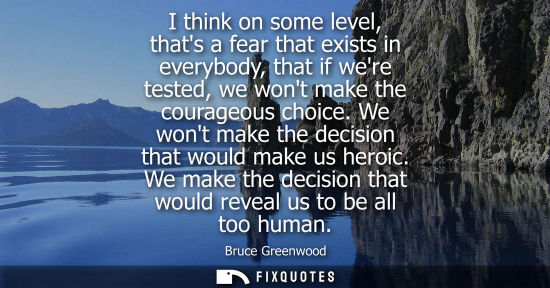 Small: I think on some level, thats a fear that exists in everybody, that if were tested, we wont make the courageous