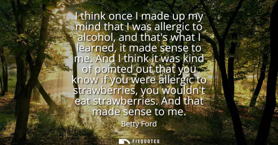 Small: I think once I made up my mind that I was allergic to alcohol, and thats what I learned, it made sense to me.