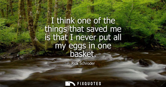Small: I think one of the things that saved me is that I never put all my eggs in one basket
