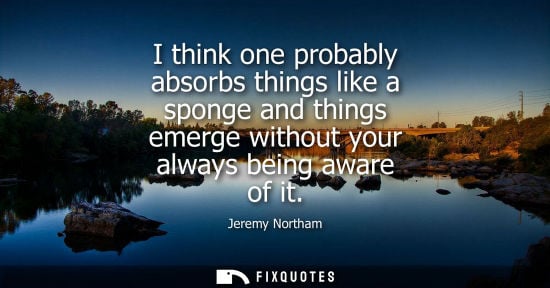 Small: I think one probably absorbs things like a sponge and things emerge without your always being aware of 