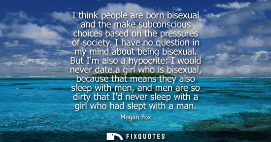 Small: I think people are born bisexual and the make subconscious choices based on the pressures of society. I