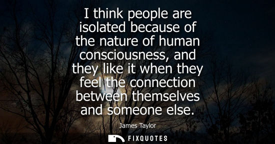 Small: I think people are isolated because of the nature of human consciousness, and they like it when they fe