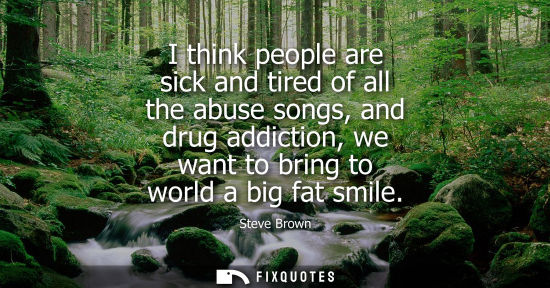 Small: I think people are sick and tired of all the abuse songs, and drug addiction, we want to bring to world a big 