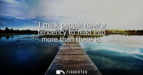 Small: I think people have a tendency to read into more than there is