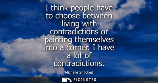 Small: I think people have to choose between living with contradictions or painting themselves into a corner. I have 