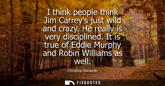 Small: I think people think Jim Carreys just wild and crazy. He really is very disciplined. It is true of Eddi
