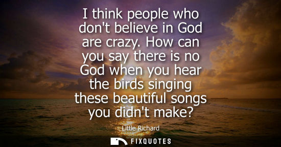 Small: I think people who dont believe in God are crazy. How can you say there is no God when you hear the bir